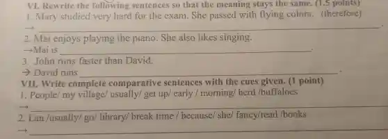 VI.Rewrite the following sentences so that the meaning stays the same . (1.5 points)
.mary studied very hard for the exam .She passed with flying colors . (therefore)
- __
2. Mai enjoys playing the piano .She also likes singing.
­­­­→Mai is __
3 . John runs faster than David.
David runs __
VII .Write complete comparative sentences with the cues given . (1 point)
1 . People my village/usually/get up early / morning herd /buffaloes
__
2.Lan /usually/go/library/break time / because/she/fancy/read /books
__