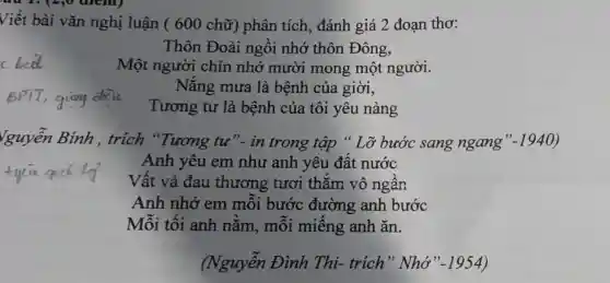 Viết bài vǎn nghị luận ( 600 chữ) phân tích , đánh giá 2 đoạn thơ:
Thôn Đoài ngôi nhớ thôn Đông,
Một người chín nhớ mười mong một người.
BPTT,ging
Tương tư là bệnh của tôi yêu nàng
Nǎng mưa là bệnh của giời,
Vguyễn Bính ,trích "Tương tư"- in trong tập " Lỡ bước sang ngang" -1940
Anh yêu em như anh yêu đât nước
Vất vả đau thương tươi thǎm vô ngân
Anh nhớ em môi bước đường anh bước
Mỗi tối anh nǎm, môi miêng anh ǎn.
(Nguyễn Đình Thi- trích " Nhớ" -1954