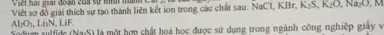 Viết hai giai đoạn của sự hình thanh Cai 2, tu
Viết sơ đô giải thích sự tạo thành liên kết ion trong các chất sau: NaCl . KBr,
K_(2)S,K_(2)O,Na_(2)O, M
Al_(2)O_(3),Li_(3)N LiF.
Sodium sulfide (Na_(2)S)
là một hợp chất hoá học được sử dụng trong ngành công nghiệp giấy v