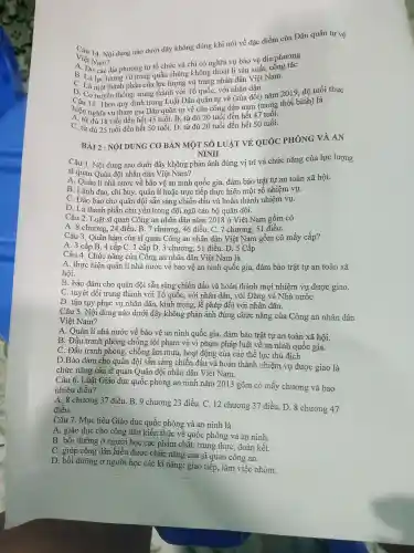 Việt Nam?
Việt MNN dung nào dưới đây không đúng khi nói về đặc điểm của Dân quân tự vệ
A.et Nam?phương
B. Do các địa phương tự tổ chức và chỉ có nghĩa vụ bảo vệ địa
D phần của lực lượng vũ trang nhân dân Việt Nam.
truyền thống : trung thành với Tổ quốc , với nhân dân
hiện nghĩa vụ tham gia Dân quân tự vệ của công dân nam (trong thời bình) là
Theo quy định trong Luật Dân quân tự vệ (sửa đổi)nǎm 2019 độ tuổi thực
A. từ đủ 18 tuổi đến hết 45 tuổi. B. từ đủ 20 tuổi đến hết 47 tuổi.
C. từ đủ 25 tuổi đến hết 50 tuổi. D. từ đủ 20 tuổi đến hết 50 tuổi.
BÀI 2 : NỘI DUNG CO BẢN MỘT SỐ LUẬT VỀ OUÓC PHÒNG VÀ AN
NINH
Câu 1. Nội dung nào dưới đây không phản ánh đúng vị trí và chức nǎng của lực lượng
sĩ quan Quân đội nhân dân Việt Nam?
A. Quản lí nhà nước về bảo vệ an ninh quốc gia, đảm bảo trật tự an toàn xã hội.
B. Lãnh đạo , chỉ huy , quản lí hoặc trực tiếp thực hiện một sô nhiệm vụ.
C. Đảo bảo cho quân đội sẵn sàng chiến đấu và hoàn thành nhiệm vụ.
D. Là thành phần chủ yêu trong đội ngũ cán bộ quân đội.
Câu 2. Luật sĩ quan Công an nhân dân nǎm 2018 ở Việt Nam gồm có
A . 8 chương, 24 điều. B. 7 chương, 46 điều . C. 7 chương, 51 điều.
Câu 3 . Quân hàm của sĩ quan Công an nhân dân Việt Nam gồm có mấy cấp?
A. 3 cấp B . 4 cấp C. 1 cấp D. 3 chương., 51 điều . D. 5 Cấp
Câu 4. Chức nǎng của Công an nhân dân Việt Nam là
A. thực hiện quản lí nhà nước về bảo vệ an ninh quốc gia, đảm bảo trật tự an toàn xã
hội.
B. bảo đảm cho quân đội sẵn sàng chiến đấu và hoàn thành mọi nhiệm vụ được giao.
C. tuyệt đối trung thành với Tổ quốc,, với nhân dân, với Đảng và Nhà nướC.
D. tận tụy phục vụ nhân dân , kính trọng,, lễ phép đối với nhân dân.
Câu 5. Nội dung nào dưới đây không phản ánh đúng chức nǎng của Công an nhân dân
Việt Nam?
A. Quản lí nhà nước về bảo vệ an ninh quốc gia, đảm bảo trật tự an toàn xã hội.
B. Đấu tranh phòng chống tội phạm vè vi phạm pháp luật về an ninh quốc gia.
C. Đấu tranh phòng , chống âm mưu, hoạt động của các thế lực thù địch
D.Bảo đảm cho quân đội sẵn sàng chiến đấu và hoàn thành nhiệm vụ được giao là
chức nǎng của sĩ quan Quân đội nhân dân Việt Nam.
Câu 6. Luật Giáo dục quốc phòng an ninh nǎm 2013 gồm có mấy chương và bao
nhiêu điều?
chương 37 điều . B. 9 chương 23 điều. C. 12 chương 37 điều . D. 8 chương 47
điều.
Câu 7. Mục tiêu Giáo dục quốc phòng và an ninh là
A. giáo dục cho công dân kiến thức về quốc phòng và an ninh.
B. bồi dưỡng ở người học các phẩm chất: trung thực, đoàn kết.
C. giúp công dân hiểu được chức nǎng của Sĩ quan công an.
D. bồi dưỡng ở người học các kĩ nǎng:giao tiếp , làm việc nhóm.