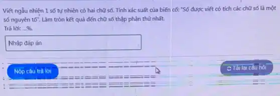 Viết ngẫu nhiện 1 số tự nhiên có hai chữ số. Tính xác suất của biến cố: "Số được viết có tích các chữ số là một
số nguyên tố". Làm tròn kết quả đến chữ số thập phân thứ nhất.
Trả lời: ldots % .
square 
Nộp câu trả lời