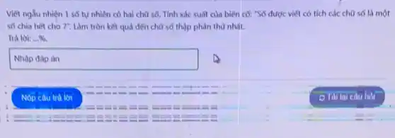 Viết ngẫu nhiện 1 số tự nhiên có hai chữ số. Tính xác suất của biến có: "Số được viết có tích các chữ số là một
số chia hết cho 7'' Làm tròn kết quả đến chữ số thập phân thứ nhất.
Trà lời: ldots % 
square  country
Nộp câu trả lời