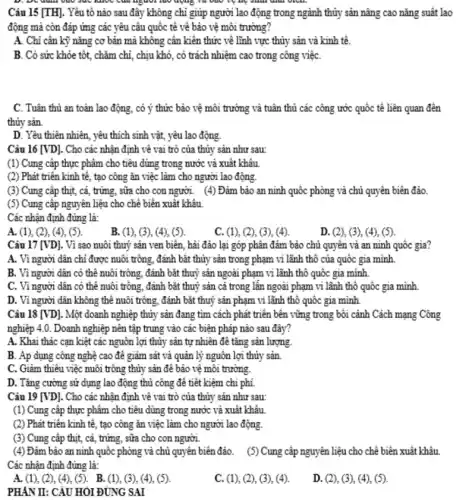 v.	Mộc của người lao động và vào vệ hệ sinh dịch viên.
động mà còn đáp ứng các yêu câu quốc tế về bảo vệ môi trường?
A. Chi cân kỳ nǎng cơ bản mà không cần kiến thức về lĩnh vực thủy sản và kinh tế.
B. Có sức khỏe tôt, chǎm chi, chịu khó, có trách nhiệm cao trong công việC.
C. Tuân thủ an toàn lao động, có ý thức bảo vệ môi trường và tuân thủ các công ước quốc tế liên quan đến
thủy sản.
D. Yêu thiên nhiên , yêu thích sinh vật , yêu lao động
Câu 16 [VD]. Cho các nhận định về vai trò của thủy sản như sau:
(1) Cung cấp thực phâm cho tiêu dùng trong nước và xuất khâu
(2) Phát triển kinh tê, tạo công ǎn việc làm cho người lao động.
(3) Cung cấp thịt,, cá, trứng, sữa cho con người. (4) Đảm bảo an ninh quốc phòng và chủ quyền biên đảo.
(5) Cung câp nguyên liệu cho chê biên xuất khâu.
Các nhận định đúng là:
A. (1), (2), (4), (5).
B. (1), (3), (4), (5)
C. (1), (2), (3), (4).
D. (2), (3), (4), (5)
Câu 17 [VD]. Vì sao nuôi thuỷ sản ven biên, hải đảo lại góp phân đảm bảo chủ quyên và an ninh quốc gia?
A. Vì người dân chỉ được nuôi trông , đánh bắt thủy sản trong phạm vi lãnh thô của quốc gia mình.
B. Vì người dân có thể nuôi trông , đánh bắt thuỷ sản ngoài phạm vi lãnh thô quốc gia mình.
C. Vì người dân có thể nuôi trông đánh bǎt thuỷ sản cả trong lẫn ngoài phạm vi lãnh thô quốc gia mình
D. Vì người dân không thể nuôi trông , đánh bǎt thuỷ sản phạm vi lãnh thô quốc gia mình.
Câu 18 [VD]. Một doanh nghiệp thủy sản đang tìm cách phát triển bên vững trong bôi cảnh Cách mạng Công
nghiệp 4.0. Doanh nghiệp nên tập trung vào các biện pháp nào sau đây?
A. Khai thác cạn kiệt các nguôn lợi thủy sản tự nhiên để tǎng sản lượng.
B. Ap dụng công nghệ cao để giảm sát và quản lý nguôn lợi thủy sản.
C. Giảm thiêu việc nuôi trông thủy sản để bảo vệ môi trường.
D. Tǎng cường sử dụng lao động thủ công để tiết kiệm chi phí.
Câu 19 [VD]. Cho các nhận định về vai trò của thủy sản như sau:
(1) Cung cấp thực phâm cho tiêu dùng trong nước và xuất khâu
(2) Phát triển kinh tế , tạo công ǎn việc làm cho người lao động.
(3) Cung cấp thịt, cá , trứng, sữa cho con người.
(4) Đảm bảo an ninh quốc phòng và chủ quyền biên đảo. (5) Cung cấp nguyên liệu cho chế biên xuất khâu
Các nhận định đúng là:
A.(1),(2),(4),(5). B . (1), (3), (4), (5).
C. (1), (2), (3)(4)
D. (2), (3), (4), (5).
PHAN II: CÂU HOI ĐÚNG SAI