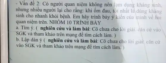 - Vận đề 2: Có người quan niệm không nên lạm dụng kháng sinh,
nhưng nhiều người lại cho rằng: khi ốm đau , tốt nhât là dùng kháng
sinh cho nhanh khỏi bệnh. Em hãy trình bày ý kiên của mình về hai
quan niệm trên . NHÓM 10 TRÌNH BÀY
a. Tìm ý. (nghiên cứu và làm bài: Cô chưa cho lời giải. cặn cứ vào
SGK và tham khảo trên mạng để tìm cách làm. )
b. Lập dàn ý ( nghiên cứu và làm bài: Cô chưa cho lời giải, cǎn cứ
vào SGK và tham khảo trên mạng để tìm cách làm. )