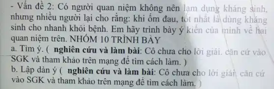 - Vấn đề 2:Có người quan niệm không nên lạm dụng kháng sinh,
nhưng nhiều người lại cho rǎng: khi ốm đau , tột nhật là dùng kháng
sinh cho nhanh khỏi bệnh. Em hãy trình bày ý kiên của mình về hai
quan niệm trên . NHÓM 10 TRÌNH BÀY
a. Tìm ý. (nghiên cứu và làm bài: Cô chưa cho lời giải. cặn cứ vào
SGK và tham khảo trên mạng để tìm cách làm. )
b. Lập dàn ý ( nghiên cứu và làm bài: Cô chưa cho lời giải, cǎn cứ
vào SGK và tham khảo trên mạng để tìm cách làm. )