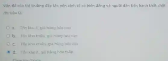 Vǎn đề của thị trường đấy khi nến kinh tế có biến động và người dân tiến hành thắt chặt
chi tiêu là:
a. Ton kho it.giả hàng hóa cao
b. Ton kho thiếu, giá hàng hóa cao
C. Tôn kho nhiếu, giá hàng hóa cao
d. Ton khoit.giá hàng hóa thấp
Clear my choice