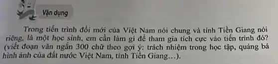 Vận dụng
Trong tiến trình đổi mới của Việt Nam nói chung và tỉnh Tiền Giang nói
riêng, là một học sinh, em cần làm gì để tham gia tích cực vào tiên trình đó?
(viết đoạn vǎn ngắn 300 chữ theo gợi ý: trách nhiệm trong học tập , quảng bá
hình ảnh của đất nước Việt Nam , tỉnh Tiền Giang __