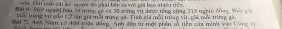 vốn. Hỏi mỗi cái áo người đó phải bán ra với giá bao nhiêu tiền.
Bài 6: Một người bán 50 trứng gà và 30 trứng vịt được tổng cộng 215 nghìn đồng. Biết giá
mỗi trứng vịt gấp 1,2 lần giá mỗi trứng gà. Tính giá mỗi trứng vịt, giá mỗi trứng gà.
Bài 7: Anh Nǎm có 400 triệu đồng . Anh đầu tư một phần số tiền của mình vào Công ty
Cách