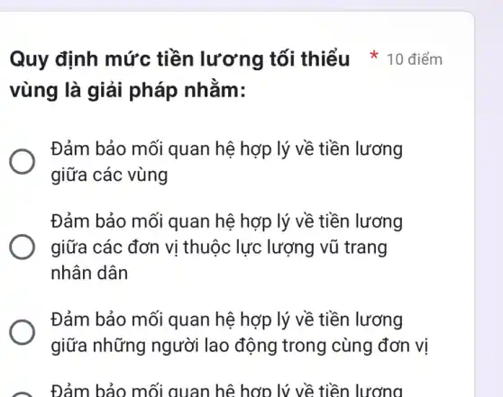 vùng là giải pháp nhằm:
Đảm bảo mối quan hệ hợp lý về tiền lương
giữa các vùng
Đảm bảo mối quan hệ hợp lý về tiền lương
giữa các đơn vị thuộc lực lượng vũ trang
nhân dân
Đảm bảo mối quan hệ hợp lý về tiền lương
giữa những người lao động trong cùng đơn vị
Đảm bảo mối quan hệ hợp lý về tiền lương
Quy định mức tiền lương tố i thiểu * 10 điểm