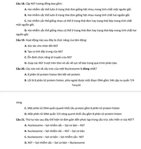 vòng
Câu 18. Cặp NST tương đồng bao gồm:
A. Hai nhiễm sắc thể luôn ở trạng thái đơn giống hệt nhau mang tính chất một nguồn gốc
B. Hai nhiễm sắc thể luôn ở trạng thái đơn giống hệt nhau mang tính chất hai nguồn gốc
C. Hai nhiễm sắc thể giống nhau có thể ở trạng thái đơn hay trạng thái kép mang tính chất
một nguồn gốc
D. Hai nhiễm sắc thể giống nhau có thể ở trạng thái đơn hay trạng thái kép mang tính chất hai
nguồn gốc
Câu 19. Hoạt động nào sau đây là chức nǎng của tâm động:
A. Xúc tác cho nhân đôi NST
B. Tạo ra tính đặc trưng của NST
C. ổn định chức nǎng di truyền của NST
D. Giúp các NST trượ t trên thoi vô sắc về cực tế bào trong quá trình phân bào
Câu 20. Câu nào nói về cấu trúc của một Nucleosome là đúng nhất?
A. 8 phân tử protein histon liên kết với protein
B. Lõi là 8 phân tử protein histon , phía ngoài được một đoạn DNA gồm 146 cặp nu quấn 7/4
Trang 66
C. Một phân tử DNA quấn quanh khối cầu protein gồm 8 phân tử protein histon
D. Một phân tử DNA quấn 7/4 vòng quanh khối cầu gồm 8 phân tử protein histon
Câu 21. Thứ tự nào sau đây thể hiện từ đơn giản đến phức tạp trong cấu trúc siêu hiển vi của NST?
A. Nucleosome - Sợi nhiễm sắc - Sợi cơ bản - NST
B. Nucleosome - Sợi nhiễm sắc - NST -Sợi cơ bản
C. Nucleosome - Sợi cơ bản - Sợi nhiễm sắc- NST
D. NST - Sợi nhiễm sắc - Sợi cơ bản - Nucleosome