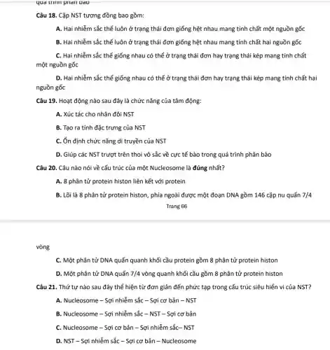 vòng
qud trinn pharl Dao
Câu 18. Cặp NST tương đồng bao gồm:
A. Hai nhiễm sắc thể luôn ở trạng thái đơn giống hệt nhau mang tính chất một nguồn gốc
B. Hai nhiễm sắc thể luôn ở trạng thái đơn giống hệt nhau mang tính chất hai nguồn gốc
C. Hai nhiễm sắc thể giống nhau có thể ở trạng thái đơn hay trạng thái kép mang tính chất
một nguồn gốc
D. Hai nhiễm sắc thể giống nhau có thể ở trạng thái đơn hay trạng thái kép mang tính chất hai
nguồn gốc
Câu 19. Hoạt động nào sau đây là chức nǎng của tâm động:
A. Xúc tác cho nhân đôi NST
B. Tạo ra tính đặc trưng của NST
C. ổn định chức nǎng di truyền của NST
D. Giúp các NST trượt trên thoi vô sắc về cực tế bào trong quá trình phân bào
Câu 20. Câu nào nói về cấu trúc của một Nucleosome là đúng nhất?
A. 8 phân tử protein histon liên kết với protein
B. Lõi là 8 phân tử protein histon, phía ngoài được một đoạn DNA gồm 146 cặp nu quấn 7/4
Trang 66
C. Một phân tử DNA quấn quanh khối cầu protein gồm 8 phân tử protein histon
D. Một phân tử DNA quấn 7/4 vòng quanh khối cầu gồm 8 phân tử protein histon
Câu 21. Thứ tự nào sau đây thể hiện từ đơn giản đến phức tạp trong cấu trúc siêu hiển vi của NST?
A. Nucleosome - Sợi nhiễm sắc - Sợi cơ bản - NST
B. Nucleosome - Sợi nhiễm sắc - NST - Sợi cơ bản
C. Nucleosome - Sợi cơ bản - Sợi nhiễm sắc- NST
D. NST - Sợi nhiễm sắc - Sợi cơ bản - Nucleosome