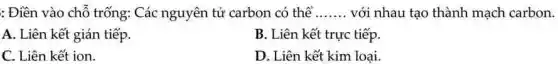 : Điền vào chỗ trống: Các nguyên tử carbon có thể __ với nhau tạo thành mạch carbon.
A. Liên kết gián tiếp
B. Liên kết trực tiếp.
C. Liên kết ion.
D. Liên kết kim loại.