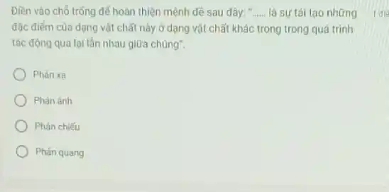 Điền vào chỗ trống để hoàn thiện mệnh đề sau đây: __ là sư tái tạo những
đặc điểm của dạng vật chất này ở dạng vật chất khác trong trong quá trình
tác động qua lại lần nhau giữa chúng".
Phàn xa
Phản ánh
Phản chiếu
Phản quang
1 die