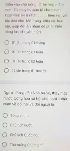 Điền vào chỗ trống: O trường mầm
non, Tổ chuyên môn tổ chức sinh
hoạt định kỳ ít nhất __ theo nguyên
tắc dân chủ , tôn trọng, chia só, học
tập, giúp đỡ lẫn nhau để phát triển
nǎng lực chuyên môn.
01 lần trong 01 tháng
01 lần trong 01 tuần
01 lần trong 02 tuần
02 lần trong 01 học kỳ
Người đứng đầu Nhà nước , thay mặt
nước Cộng hòa xã hội chủ nghĩa Việt
Nam về đối nội và đối ngoại là:
Tổng bí thư.
Chủ tịch nước.
Chủ tịch Quốc hội.
Thủ tướng Chính phủ.