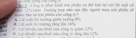 vào hoạt động của cong ty
Câu 2.Công ty phát hành trái phiếu có thể bán lai với lãi suất cố
định 12%  nǎm. Trường hợp nào sau đây người mua trái phiếu sẽ
muôn bán lại trái phiêu cho công ty?
A. Lãi suât thị trường giảm xuông. 8% 
B. Lãi suât thị trường tǎng lên 16% 
C. Loi nhuận sau thuê của công ty giảm 12% 
D. Lợi nhuận sau thuê của công ty tǎng lên 12% 
m 1 M A l