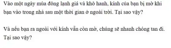 Vào một ngày mùa đông lạnh giá và khô hanh, kính của bạn bị mờ khi
bạn vào trong nhà sau một thời gian ở ngoài trời. Tại sao vậy?
Và nếu bạn ra ngoài với kính vẫn còn mờ, chúng sẽ nhanh chóng tan đi.
Tại sao vậy?