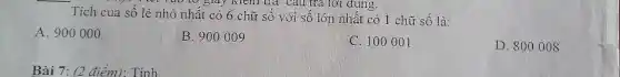 vào tơ giày kiem trả câu trả lời dùng.
Tích của số lẻ nhỏ nhất có 6 chữ số với số lớn nhất có 1 chữ số là:
A. 900000
B. 900009
C. 100001
D. 800008
Bài 7: (2 điểm): Tính