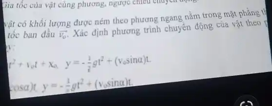 vật có khối lượng được ném theo phương ngang nằm trong mặt phẳng t}
tốc ban đầu overrightarrow (v_(0))
Xác định phương trình chuyển động của vật theo
V:
t^2+v_(o)t+x_(0,)y=-(1)/(2)gt^2+(v_(o)sinalpha )t
cosalpha )t,y=-(1)/(2)gt^2+(v_(o)sinalpha )t