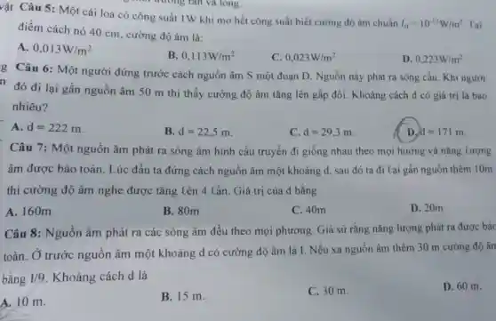 vật Câu 5 : Một cái loa có công suất IW khi mở hết công suất biết cường độ âm chuẩn
I_(0)=10^-12W/m^2 Tại
điểm cách nó 40 cm, cường độ âm là:
A. 0,013W/m^2
B. 0,113W/m^2
C. 0,023W/m^2
D. 0,223W/m^2
g Câu 6: Một người đứng trước cách nguồn âm S một đoạn D. Nguồn này phát ra sóng cầu. Khi người
n đó đi lại gần nguồn âm 50 m thì thấy cường độ âm tǎng lên gấp đôi. Khoảng cách d có giá trị là bao
nhiêu?
A. d=222m
B. d=22,5m
C d=29,3m
D. d=171m
Câu 7: Một nguồn âm phát ra sóng âm hình cầu truyền đi giống nhau theo mọi hướng và nǎng tượng
âm được bảo toàn. Lúc đầu ta đứng cách nguồn âm một khoảng d sau đó ta đi tại gần nguồn thêm 10m
thì cường độ âm nghe được tǎng lên 4 cần. Giá trị của d bằng
A. 160m
B. 80m
C. 40m
D. 20m
Câu 8: Nguồn âm phát ra các sóng âm đều theo mọi phương. Giả sử rằng nǎng lượng phát ra được bảc
toàn. Ở trước nguồn âm một khoảng d có cường độ âm là I.Nếu xa nguồn âm thêm 30 m cường độ ân
bằng 1/9 . Khoảng cách d là
A. 10 m.
B. 15 m.
C. 30 m.
D. 60 m.