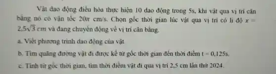 Vật dao động điều hòa thực hiện 10 dao động trong 5s, khi vật qua vị trí cân
bằng nó có vận tốc 20pi cm/s . Chọn gốc thời gian lúc vật qua vị trí có li độ x=
2,5sqrt (3)cm và đang chuyển động về vị trí cân bằng.
a. Viết phương trình dao động của vật
b. Tìm quãng đường vật đi được kể từ gốc thời gian đến thời điểm t=0,125s
c. Tính từ gốc thời gian, tìm thời điểm vật đi qua vị trí 2,5 cm lần thứ 2024.