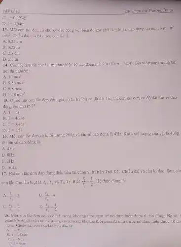 VẬT Lí 11
C. 1=0,993m
D.
1=0,04m
13. Một con lắc đơn có chu kỳ dao động với biên độ góc nhỏ là một 1s, dao động tại nơi có
g=pi ^2
m/s^2 Chiều dài của dây treo con lắc là:
A. 0,25 cm
B. 0,25 m
C. 2,5 cm
D. 2,5 m
14. Con lắc đơn chiều dài 1m, thực hiện 10 dao động mất 20s (lấy pi =3,14) . Gia tốc trọng trường tại
nơi thí nghiệm:
A. 10m/s^2
B. 9,86m/s^2
C. 9,8m/s^2
D. 9,78m/s^2
15. Ở nơi mà con lắc đơn đếm giây (chu kỳ 2s) có độ dài 1m, thì con lắc đơn có độ dài 3m sẽ dao
động với chu kỳ là:
A. T=6s
B. T=4,24s
C T=3,46s
D. T=1,5s
16. Một con lắc đơn có khối lượng 200g và tần số dao động là 4Hz.Khi khối lượng của vật là 400g
thì tần số dao động là:
A. 4Hz
B. 8Hz
C. 2Hz
D. 16Hz
17. Hai con lắc đơn dao động điều hòa tại cùng vị trí trên Trái Đất. Chiều dài và chu kì dao động của
con lắc đơn lần lượt là l_(1),l_(2) và T_(1),T_(2) Biết (T_(1))/(T_(2))=(1)/(2) Hệ thức đúng là:
A. (l_(1))/(l_(2))=2
B. (l_(1))/(l_(2))=4
C. (l_(1))/(l_(2))=(1)/(4)
D. (l_(1))/(l_(2))=(1)/(2)
18. Một con lắc đơn có độ dài 1, trong khoảng thời gian Delta t nó thực hiện được 6 dao động. Người t
giảm bớt độ dài của nó đi 16cm.cũng trong khoảng thời gian Delta t như trước nó thực hiện được 10 da
động. Chiều dài của con lắc ban đầu là:
A. 1=25m
B.
1=25cm
C. 1=9m
D 1=9cm
...