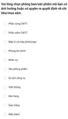 Vui lòng chọn phòng ban/sản phẩm mà bạn có
ảnh hưởng hoặc có quyền ra quyết định về chi
tiêu/mua sắm.
Phần cứng CNTT
Phần mềm CNTT
Máy in và máy photocopy
Phòng tài chính
Nhân sự
Vǎn phòng phẩm
Du lịch công vụ
Viễn thông
Bán hàng
Giao hàng
Điều hành