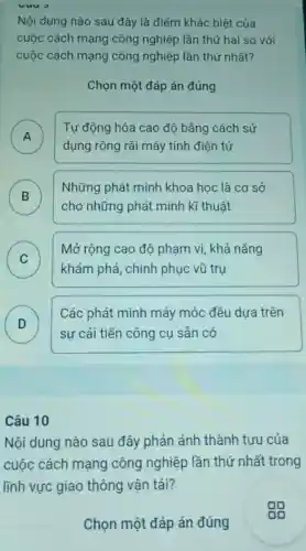 vưu
Nội dung nào sau đây là điểm khác biệt của
cuộc cách mạng công nghiệp lần thứ hai so với
cuộc cách mạng công nghiệp lần thứ nhất?
Chọn một đáp án đúng
A )
Tự động hóa cao độ bằng cách sử
dụng rộng rãi máy tính điện tử
B )
Những phát minh khoa học là cơ sở
cho những phát minh kĩ thuật
C )
khám phá, chinh phục vũ trụ
Mở rộng cao độ phạm vi, khả nǎng
D
sự cải tiến công cụ sản có
Các phát minh máy móc đều dựa trên
D
Câu 10
Nội dung nào sau đây phản ánh thành tựu của
cuộc cách mạng công nghiệp lần thứ nhất trong
lĩnh vực giao thông vận tải?
Chọn một đáp án đúng