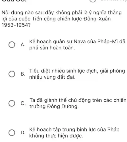 vuu
Nội dung nào sau đây không phải là ý nghĩa thẳng
lới của cuộc Tiến công chiến lược Đông-Xuân
1953-1954
A.
Kể hoạch quân sự Nava của Pháp-Mĩ đã
phá sản hoàn toàn.
B Tiêu diệt nhiều sinh lực địch , giải phóng
nhiều vùng đất đai.
C.
trường Đông Dướng.
Ta đã giành thể chủ động trên các chiến
D.
Kể hoạch tập trung binh lực của Pháp
không thực hiện đướC.