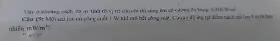 Vậy ở khoảng cách 75 m tính từ vị trí của còi thì sóng âm có cường độ bằng
0,010W/m^2
Câu 19 : Một cái loa có công suất 1 W khi mở hết công suất . Cường độ âm tại điểm cách cái loa 4 m là bao
nhiêu mW/m^2