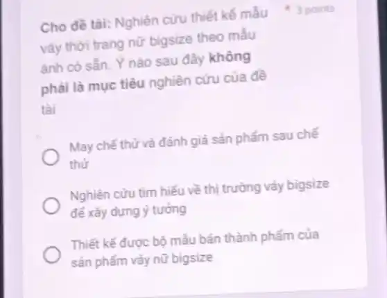 váy thời trang nữ bigsize theo mẫu
ảnh có sẵn. Y nào sau đây không
phải là mục tiêu nghiên cứu của đề
tài
May chế thử và đánh giá sản phẩm sau chế
thử
Nghiên cứu tìm hiếu về thị trường váy bigsize
để xây dựng ý tưởng
Thiết kế được bộ mẫu bán thành phẩm của
sản phẩm váy nữ bigsize
Cho đề tài: Nghiên cứu thiết kế mẫu 3 points