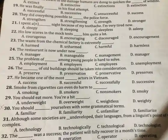ware of the damage humans are doing to quicken the __ of wildlife.
A. extinct
B. extinctive
19. He was finally
__
in his final attempt.
C. extinctions
D. extinction
A. successful
B. successive
C. unsuccessful
D. success
20. They did everything possible to
__ the police force.
A. strengthen
B. strengthening
D. stronger
C. strength
21. I spent a(n) __ night because of my toothache. I'm very tired now.
A. sleepy
B. sleeping
C. sleepless
D. asleep
22. His low scores in the mock tests
__ him quite a lot.
D. encouragement
A. courageous
B. encouraging
C. discouraged
23. The waste from the chemical factory is extremely __
D. harmless
A. harmed
B. unharmed
C. harmful
24. The restaurant is now under new
__
A. manager
B. manageable
C. management
D. manager
25. The problem of __ among young people is hard to solve.
D. unemployment
A. employment
B. employers
C employees
26. The __ of old buildings should be taken into consideration.
A. preserve
B. preservation
C. preservative
D. preserves
27. He became one of the most __ actors in Vietnam.
A. success
B. successful
C. successfully
D. successive
28. Smoke from cigarettes can even do harm to __
A. smoking
B. smokers
C. nonsmokers
D. smoky
29. You should eat more. You're a bit __
A. underweight
B. overweight
C. weightless
D. weighty
30. You should __ yourselves with some grammatical terms.
D. familiarize
A. familiar
B. familiarity
C. unfamiliar
31. Although some societies are __ undeveloped, their languages, from a linguist's point of
complex.
A. technology
B. technologically
C. technological
D. technologist
32.The __
was a success; the patient will fully recover in a month's time.
D. operating
B. operation
C. operator