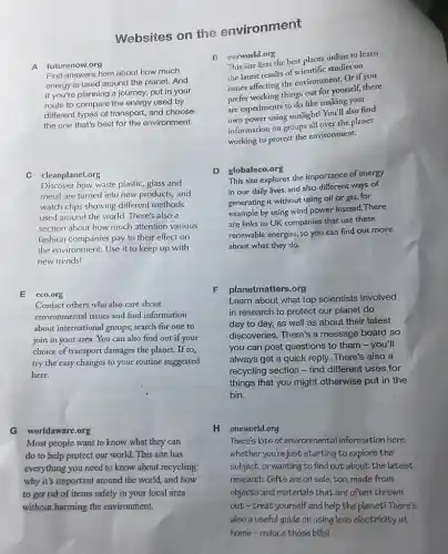 Websites on the environment
A futurenow.org
B
Find answers here about how much
energy is used around the planet. And
if you're planning a journey, put in your
route to compare the energy used by
different types of transport and choose
the one that's best for the environment.
C cleanplanet.org
Discover how waste plastic glass and
metal are turned into new products, and
watch clips showing different methods
used around the world.There's also a
section about how much attention various
fashion companies pay to their effect on
the environment. Use it to keep up with
new trends!
E eco.org
F
Contact others who also care about
environmental issues and find information
about international groups; search for one to
join in your area You can also find out if your
choice of transport damages the planet. If so,
try the easy changes to your routine suggested
here.
G worldaware.org
Most people want to know what they can
do to help protect our world. This site has
everything you need to know about recycling:
why it's important around the world, and how
to get rid of items safely in your local area
without harming the environment.
ourworld.org
This site lists the best places online to learn
the latest results of scientific studies on
issues affecting the environment Or if you
prefer working things out for yourself, there
are experiments to do like making your
own power using sunlight!You'll also find
information on groups all over the planet
working to protect the environment.
D globaleco.org
This site explores the importance of energy
in our daily lives and also different ways of
generating it without using oil or gas, for
example by using wind power instead. There
are links to UK companies that use these
renewable energies, so you can find out more
about what they do.
planetmatters.org
Learn about what top scientists involved
in research to protect our planet do
day to day, as well as about their latest
discoveries. There's a message board so
you can post questions to them - you'll
always get a quick reply. There's also a
recycling section - find different uses for
things that you might otherwise put in the
bin.
H oneworld.org
There's lots of environmental information here,
whether you're just starting to explore the
subject, or wanting to find out about the latest
research.Gifts are on sale, too, made from
objects and materials that are often thrown
out-treat yourself and help the planet! There's
also a useful guide on using less electricity at
home-reduce those billsI