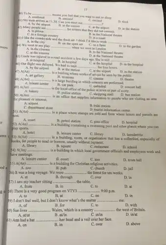 wers
er
ems ( 53) A(An)
od a
g 0 58) There is a very good program on VTV3
17
41) My train arrives at 11.30. Can you meet me ..
__ ?
C. excited
C. at the airport
D. tired
A. by the airport
D. in the station
40) To be __
means you feel that you want to rest or sleep.
B. amused
A. confused
42) Many people are ....
B. at the station
__
- for crimes that they did not commit.
A. in prison
C. in a foreign country
B. in the National theatre
D. in a court
43) I like the countryside and the fresh air. I think I'd like to work
__
C. on a farm
A. in the city
B. on the open air
D. in the garden
D. at the National theatre
45) Linda was injured in a road accident a few days ago She is still
__
A. at hospital
44) We went to see play
__
- when we were in London. A. in the cinema
C. at the cinema
B. in the National theatre
C. at the hospital
B. in hospital
46) Our flight was delayed. We had to wait
__ ............ for four hours.
D. in the hospital
A. by the airport
B. at the station
D. in the station
C. at the airport
47) A(An) __
..... is a buiding where works of art can be seen by the publiC.
B. museum
A. art gallery
C. cinema
48) A(An) __
is a large building in which concerts are performed.
D. theatre
A. leisure center
49) A(An) ...
B. car park
C. cathedral
__
.... is the local office of the police in town or part of a city.
A. bakery
D. concert hall
B. police station
C. shopping mall
D. bus station
50) A(An) __
is an office that supplies information to people who are visiting an area
for pleasure or interest.
A airport
B. train station
C. department store
D. tourist information center
51) A(An) __
is a place where stamps are sold and from where letters and parcels are
sent.
A. court
B. petrol station
C. post office
D. hospital
52) A(An) __
. is a building containing a swimming pool and other places where you can
play sports.
A. hotel
B. leisure center
C. library
__
.. is a building,room or organization that has a collection, especially of
D. launderette
books, for people to read or borrow, usually without payment.
A. library
B square
C. restaurant
D. school
54) A(An) __
is a building in which local government officials and employees work and
have meetings.
A. leisure center
B. court
C. zoo
D. town hall
55) A(An) __ . is a building for Christian religious activities.
A. zoo
B. pub
C. church
D. jail
56) It was a long voyage. We were ......... __ the forest for ten weeks.
A. at
B. through
C. over
D. in
57) I saw my teacher sitting __ the table.
A. from
B. in
C. to
D. at
__ 9:00 p.m.
A. to
B. at
C.on
D. in
59) I don't feel well,but I don't know what's the matter __ me.
A. of
B. for
to
D. with
60) Sue lives ... __ . Wales, which is a country __ the west of Britain.
A. at/at
B. at/in
C. in/in
D. in/at
61) Ann had a hat __ her head and a veil over her face.
A. on
B. in
C. over
D. above