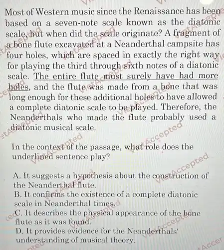 Most of Western music since the Renaissance has beene
based on a seven-note scale known as the diatonic
scale,but when did the seale originate A fragment of
acbone flute excavated at a Neanderthal campsite has
four holes ,which are spaced in exactly the right way
for playing the third through sixth notes of a diatonic
scale. The entire flute must surely have had more
holes, and the flute was made from a bone that was
long enough for these additional holes to have allowed
a complete diatonic scale to be played . Therefore, the
Neanderthals who made the flute probably used
diatonic musical scale.
In the context of the passage ,what role does the
underlined sentence play?
A. It suggests a hypothesis about the construction of
the NeanderthaF flute.
B. It confirms the existence of a complete diatonic
scale in Neanderthal times.
C. It describes the physical appearance of the bone
flute found.
D. It provides evidence for the Neanderthals'
understanding of musical theory.