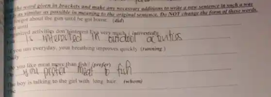 the word given in brackets and make any necessary additions to write a new sentence in such a walk
as similar as possible in meaning to the original sentence. Do NOT change the form of these words.
forgot about the gun until he got home (did)
Not until
__
Digmized activities don't ginteres
__
If you run everyday, your breathing improves quickly (running)
__
Do you like meat more than fish? (prefer)
Do
__
The boy is talking to the girl with long hair. (whom)
The
__