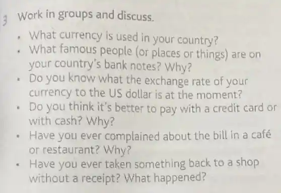 Work in groups and discuss.
What currency is used in your country?
What famous people (or places or things) are on
your country's bank notes? Why?
Do you know what the exchange rate of your
currency to the US dollar is at the moment?
Do you think it's better to pay with a credit card or
with cash? Why?
Have you ever complained about the bill in a café
or restaurant ? Why?
Have you ever taken something back to a shop
without a receipt?What happened?