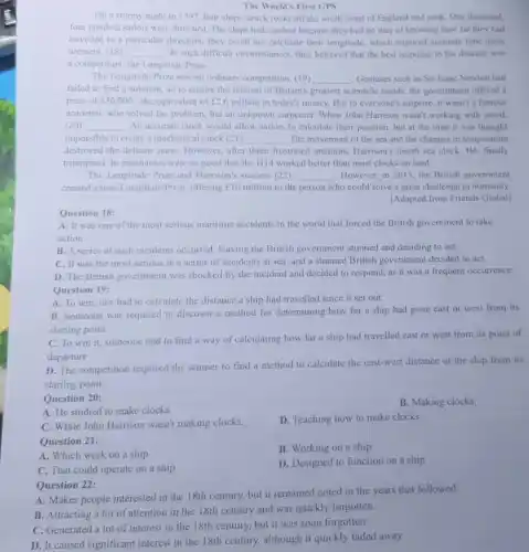 The World's First GPS
On a stormy night in 1707, four ships struck rocks off the south coast of England and sank. One thousand,
four hundred sailors were drowned. The ships had crashed because they had no way of knowing how far they had
travelled in a particular direction; they could not calculate their longitude, which required accurate time meas
urement. (18) __ In such difficult circumstances they believed that the best response to the disaster was
a competition: the Longitude Prize.
The Longitude Prize was no ordinary competition. (19) __ Geniuses such as Sir Isaac Newton had
failed to find a solution, so to ensure the interest of Britain's greatest scientific minds, the government offered a
prize of ￡20,000 - the equivalent of [26 million in today's money. But to everyone's surprise, it wasn't a famous
academic who solved the problem, but an unknown carpenter. When John Harrison wasn't working with wood.
(20) __ An accurate clock would allow sailors to calculate their position, but at the time it was thought
impossible to create a mechanical clock (21) __ . The movement of the sea and the changes in temperature
destroyed the delicate parts However, after three frustrated attempts, Harrison's fourth sea clock, H4 finally
triumphed. Its mechanics were so good that the H14 worked better than most clocks on land.
The Longitude Prize and Harrison's success (22) __ . However, in 2013, the British government
created a new Longitude Prize, offering f10 million to the person who could solve a great challenge to humanity.
[Adapted from Friends Global)
Question 18:
A. It was one of the most serious maritime accidents in the world that forced the British government to take
action.
B. A series of such incidents occurred leaving the British government stunned and deciding to act.
C. It was the most serious in a series of accidents at sea, and a stunned British government decided to act.
D. The British government was shocked by the incident and decided to respond, as it was a frequent occurrence.
Question 19:
A. To win, one had to calculate the distance a ship had travelled since it set out.
B. Someone was required to discover a method for determining how far a ship had gone east or west from its
starting point.
C. To win it,someone had to find a way of calculating how far a ship had travelled east or west from its point of
departure
D. The competition required the winner to find a method to calculate the east-west distance of the ship from its
starting point.
Question 20:
A. He studied to make clocks.
B. Making clocks.
C. While John Harrison wasn't making clocks.
D. Teaching how to make clocks.
Question 21:
A. Which work on a ship
B. Working on a ship
C. That could operate on a ship
D. Designed to function on a ship
Question 22:
A. Makes people interested in the 18th century.but it remained noted in the years that followed.
B. Attracting a lot of attention in the 18th century and was quickly forgotten.
C. Generated a lot of interest in the 18th century, but it was soon forgotten
D. It caused significant interest in the 18th century, although it quickly faded away.