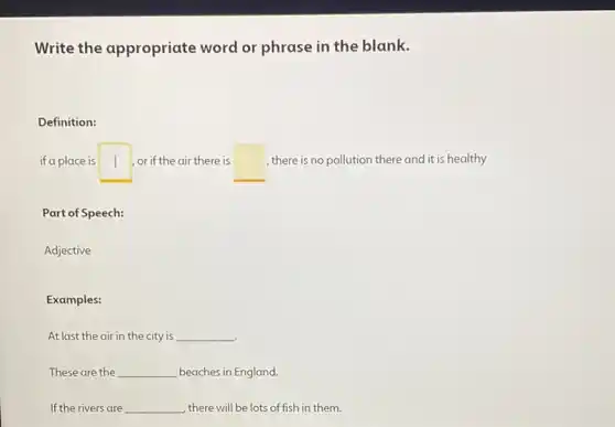 Write the appropriate word or phrase in the blank.
Definition:
if a place is square  or if the air there is square  , there is no pollution there and it is healthy
Part of Speech:
Adjective
Examples:
At last the air in the city is __
These are the __ beaches in England.
If the rivers are __ , there will be lots of fish in them.