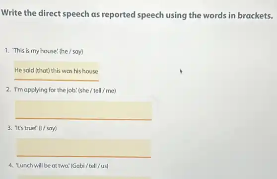 Write the direct speech as reported speech using the words in brackets.
1. This is my house! (he / say)
Hesaidthatthiswashishouse
2. "I'm applying for the job. (she / tell / me)
square 
3. "It's true!" (1/say)
4. "Lunch will be at two! (Gabi / tell/us)