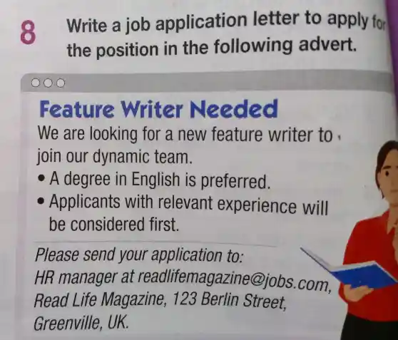 Write a job application letter to apply for
the position in the following advert.
LI e Writer Need ec
We are looking for a new feature writer to
join our dynamic team.
A degree in English is preferred.
Applicants with relevant experience will
be considered first.
__
Please send your application to:
HR manager at readlifemagazine@jobs .com,
Read L ife Magazine 23 Berlin Street.
Greenville UK.