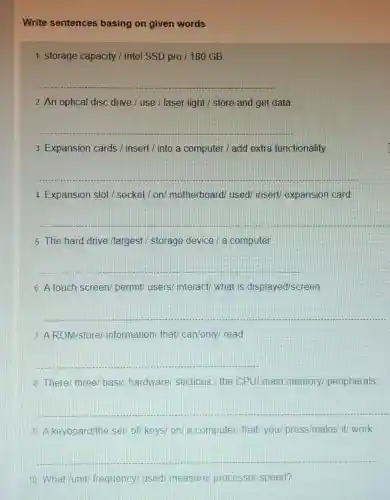 Write sentences basing on given words
1. storage capacity / Intel SSD pro / 180 GB
__
2. An optical disc drive / use / laser light / store and get data
__
3. Expansion cards / insert/into a computer / add extra functionality
__
4. Expansion slot / socket/on/motherboard/ used/insert/ expansion card
__
5. The hard drive /largest / storage device / a computer
__
6. A touch screen/permit/ users/interact/ what is displayed/screen
__
7 AROM/store information/ that/can/only/ read
__
8. There/ three/basic hardware sections:/ the CPU main memory peripherals
__
9 A keyboard/the set/ of/ keys/ on/a computer/ that you/ press/make/ it/work
__
10. What/unit frequency/ used measure/ processor speed?