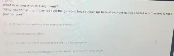 What is wrong with this argument?
"Why haven't you got married? All the girls and boys at your age have already got married and had kids. You need to find a
partner now"
A. It discusses something unrelated to the listener
B. It shows personal attack
C. It tells the listener to do something because a lot of people do
makes a hasty generalisation that the listener is different from other people