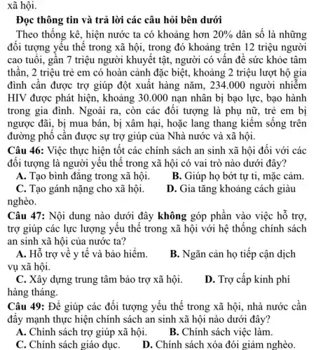 xã hội.
Đọc thông tin và trả lời các câu hỏi bên dưới
Theo thông kê, hiện nước ta có khoảng hơn 20%  dân số là những
đôi tượng yêu thê trong xã hội, trong đó khoảng trên 12 triệu người
cao tuôi, gân 7 triệu người khuyết tật , người có vân đê sức khỏe tâm
thân, 2 triệu trẻ em có hoàn cảnh đặc biệt, khoảng 2 triệu lượt hộ gia
đình cân được trợ giúp đột xuất hàng nǎm, 234 .000 người nhiễm
HIV được phát hiện , khoảng 30.000 nạn nhân bị bạo lực, bạo hành
trong gia đình. Ngoài ra, còn các đôi tượng là phụ nữ , trẻ em bị
ngược đãi, bị mua bán, bị xâm hại , hoặc lang thang kiêm sông trên
đường phô cân được sự trợ giúp của Nhà nước và xã hội.
Câu 46: Việc thực hiện tốt các chính sách an sinh xã hội đối với các
đôi tượng là người yêu thế trong xã hội có vai trò nào dưới đây?
A. Tạo bình đǎng trong xã hội.
B. Giúp họ bớt tự ti, mặc cảm.
C. Tạo gánh nặng cho xã hội.
D. Gia tǎng khoảng cách giàu
nghèo.
Câu 47: Nội dung nào dưới đây không góp phân vào việc hô trợ,
trợ giúp các lực lượng yêu thế trong xã hội với hệ thông chính sách
an sinh xã hội của nước ta?
A. Hô trợ vê y tê và bảo hiểm.
B. Ngǎn cản họ tiếp cận dịch
vụ xã hội.
C. Xây dựng trung tâm bảo trợ xã hội.
hàng tháng.
D. Trợ cấp kinh phí
Câu 49: Để giúp các đối tượng yếu thể trong xã hội , nhà nước cân
đây mạnh thực hiện chính sách an sinh xã hội nào dưới đây?
A. Chính sách trợ giúp xã hội.
B. Chính sách việc làm.
C. Chính sách giáo dụC.
D. Chính sách xóa đói giảm nghèo.