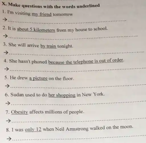 X. Make questions with the words underlined
1. I'm visiting my friend tomorrow
__
2. It is about 5 kilometers from my house to school.
__
3. She will arrive by train tonight.
__
4. She hasn't phoned because the telephone is out of order.
__
5. He drew a picture on the floor.
__
6. Sudan used to do her shopping in New York.
__
......................................................................
7. Obesity affects millions of people.
__ ......................................................................
8. I was only 12 when Neil Armstrong walked on the moon.
__ ...