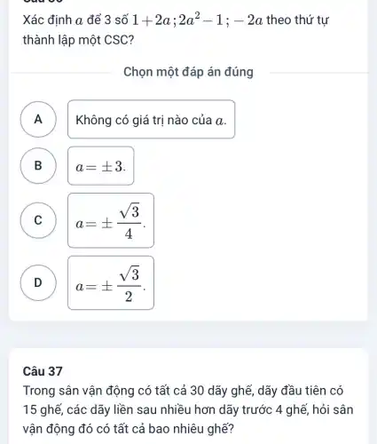 Xác định a để 3 số 1+2a;2a^2-1;-2a theo thứ tư
thành lập một CSC?
Chọn một đáp án đúng
A )
Không có giá trị nào của a.
B )
a=pm 3
C )
a=pm (sqrt (3))/(4)
D )
a=pm (sqrt (3))/(2)
Câu 37
Trong sân vận động có tất cả 30 dãy ghế, dãy đầu tiên có
15 ghế, các dãy liền sau nhiều hơn dãy trước 4 ghế , hỏi sân
vận động đó có tất cả bao nhiêu ghế?