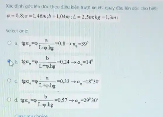 Xác định góc lên dốc theo điều kiện trượt xe khi quay đầu lên dốc cho biết:
varphi =0,8;a=1,46m;b=1,04m;L=2,5m;hg=1,3m
Select one:
a tga_(0)=varphi (a)/(L-varphi .hg)=0,8arrow alpha _(0)=39^circ 
b tga_(0)=varphi (b)/(L+varphi .hg)=0.24arrow a_(0)=14^circ 
c tgalpha _(0)=varphi (a)/(L+varphi .hg)=0,33arrow alpha _(0)=18^circ 30'
d tgalpha _(0)=varphi (b)/(L-varphi .hg)=0,57arrow alpha _(0)=29^circ 30'