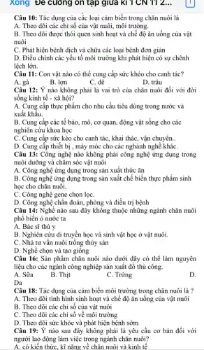 xong Đe cường on tập giữa kì 1 CN 112...
Câu 10: Tác dụng của các loại cảm biến trong chǎn nuôi là
A. Theo dõi các chỉ số của vật nuôi, môi trường.
B. Theo dõi được thói quen sinh hoạt và chế độ ǎn uống của vật
nuôi
C. Phát hiện bệnh dịch và chữa các loại bệnh đơn giản
D. Điều chỉnh các yếu tố môi trường khi phát hiện có sự chênh
lệch lớn.
Câu 11: Con vật nào có thể cung cấp sức khéo cho canh tác?
A. gà
B. lợn
C. dê
D. trâu
Câu 12: Ý nào không phải là vai trò của chǎn nuôi đối với đời
sống kinh tế - xã hội?
A. Cung cấp thực phẩm cho nhu cầu tiêu dùng trong nước và
xuất khâu.
B. Cung cấp các tế bào, mô, cơ quan, động vật sống cho các
nghiên cứu khoa học
C. Cung cập sức kéo cho canh tác , khai thác, vận chuyển. __
D. Cung cấp thiết bị , máy móc cho các nghành nghệ kháC.
Câu 13: Công nghệ nào không phải công nghệ ứng dụng trong
nuôi dưỡng và chǎm sóc vật nuôi
A. Công nghệ ứng dụng trong sản xuất thức ǎn
B. Công nghệ ứng dụng trong sản xuất chế biến thực phẩm sinh
học cho chǎn nuôi.
C. Công nghệ gene chọn lọc
D. Công nghệ chân đoán, phòng và điều trị bệnh
Câu 14: Nghề nào sau đây không thuộc những ngành chǎn nuôi
phổ biến ỏ nước ta
A. Bác sĩ thú y
B. Nghiên cứu di truyền học và sinh vật học ở vật nuôi.
C. Nhà tư vân nuôi trồng thủy sản
D. Nghề chọn và tạo giông
Câu 16: Sản phẩm chǎn nuôi nào dưới đây có thể làm nguyên
liệu cho các ngành công nghiệp sản xuất đồ thủ công.
A. Sữa
B. Thịt
C. Trứng
D.
Da
Câu 18: Tác dụng của cảm biến môi trường trong chǎn nuôi là ?
A. Theo dõi tình hình sinh hoạt và chế độ ǎn uống của vật nuôi
B. Theo dõi các chỉ sô của vật nuôi
C. Theo dõi các chỉ số về môi trường
D. Theo dõi sức khỏe và phát hiện bệnh sớm
Câu 19: Ý nào sau đây không phải là yêu cầu cơ bản đối với
người lao động làm việc trong ngành chǎn nuôi?
A. có kiến thức , kĩ nǎng về chǎn nuôi và kinh tế