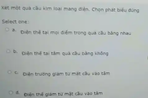 Xét một quả cầu kim loại mang điện . Chọn phát biểu đủng
Select one:
a. Điên thế tal mọi điểm trong quà cǎu bằng nhau
b.
Điên thế tai tâm quả cầu bằng không
c. Điên trường giảm từ mặt câu vào tâm
d. Điên thế giảm từ mặt cầu vào tâm