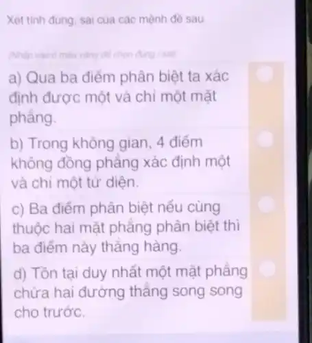 Xét tinh đủng, sai của các mệnh đề sau.
(Nhập vào ô màu vàng để chọn đúng / sai)
a) Qua ba điểm phân biệt ta xác
định được một và chỉ một mặt
phẳng.
b) Trong không gian , 4 điểm
không đồng phẳng xác định một
và chỉ một tử diện.
c) Ba điểm phân biệt nếu cùng
thuộc hai mặt phẳng phân biệt thì
ba điểm này thẳng hàng.
d) Tồn tại duy nhất một mặt phẳng
chứa hai đường thẳng song song