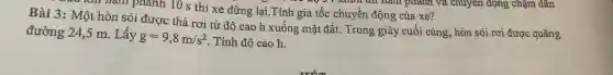 xun nǎm phanh 10 s thì xe dừng lại.Tính gia tốc chuyển động của xe?
Bài 3 : Một hòn sỏi được thả rơi từ độ cao h xuống mặt đất.Trong giây cuối cùng, hòn sỏi rơi được quãng
đường 24,5 m . Lây
g=9,8m/s^2
. Tính độ cao h.